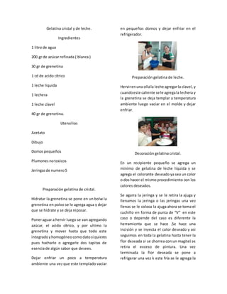 Gelatina cristal y de leche.
Ingredientes
1 litro de agua
200 gr de azúcar refinada ( blanca )
30 gr de grenetina
1 cd de acido cítrico
1 leche liquida
1 lechera
1 leche clavel
40 gr de grenetina.
Utensilios
Acetato
Dibujo
Domospequeños
Plumonesnotoxicos
Jeringasde numero5
Preparación gelatina de cristal.
Hidratar la grenetina se pone en un bolw la
grenetina en polvo se le agrega agua y dejar
que se hidrate y se deja reposar.
Poneraguar a hervir luego se van agregando
azúcar, el acido cítrico, y por ultimo la
grenetina y mover hasta que todo este
integradoyhomogéneocomodatosi quieres
pues hacharle o agregarle dos tapitas de
esencia de algún sabor que desees.
Dejar enfriar un poco a temperatura
ambiente una vez que este templado vaciar
en pequeños domos y dejar enfriar en el
refrigerador.
Preparación gelatina de leche.
Hervirenuna ollala leche agregarla clavel, y
cuandoeste caliente se le agregala lechera y
la grenetina se deja templar a temperatura
ambiente luego vaciar en el molde y dejar
enfriar.
Decoración gelatina cristal.
En un recipiente pequeño se agrega un
minimo de gelatina de leche liquida y se
agrega el colorante deseado ya sea un color
o dos hacer el mismo procedimiento con los
colores deseados.
Se agarra la jeringa y se le retira la ajuga y
llenamos la jeringa o las jeringas una vez
llenas se le coloca la ajuga ahora se toma el
cuchillo en forma de punta de “V” en este
caso o depende del caso es diferente la
herramienta que se hace .Se hace una
incisión y se inyecta el color deseado y asi
seguimos en toda la gelatina hasta tener la
flor deseada si se chorrea con un magitel se
retira el exceso de pintura. Una vez
terminada la flor deseada se pone a
refrigerar una vez k este fría se le agrega la
 