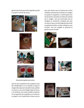 gelatinade leche parasellarlagelatinacristal
y se pone a enfriar de nuevo.
Decoración gelatina de leche.
Una vez que la gelatina este cuajada se saca
del refrigerador y en un acetato se copia la
imagendeseadaconmarcadormarca pelikan
no toxico y una vez k tengas todas las líneas
o el contorno con mucho cuidado se plasma
en la superficie de la gelatina y se talla con
un papel o con la palma de la mano una vez
que este hecho esto se levanta con mucho
cuidadoy lentamente el acetato y la imagen
se queda en la gelatina a continuación con
losplumonesopincelesse rellenaloscolores
de la imagen. Una vez terminada esta se
refrigera un momento y después de unos
minutosse saca y se sellalagelatinade leche
con gelatinacristal y se dejar refrigerar unos
minutos. Una vez cuajada se presenta la
gelatina ya terminada.
 
