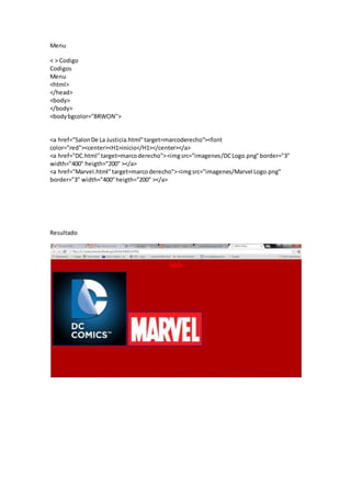 Menu
< > Codigo
Codigos
Menu
<html>
</head>
<body>
</body>
<bodybgcolor="BRWON">
<a href="SalonDe La Justicia.html"target=marcoderecho"><font
color="red"><center><H1>inicio</H1></center></a>
<a href="DC.html"target=marcoderecho"><imgsrc="imagenes/DCLogo.png"border="3"
width="400" heigth="200" ></a>
<a href="Marvel.html"target=marcoderecho"><imgsrc="imagenes/Marvel Logo.png"
border="3" width="400"heigth="200" ></a>
Resultado