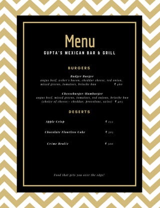 B U R G E R S
Badger Burger
angus beef, weber's bacon, cheddar cheese, red onion,
mixed greens, tomatoes, brioche bun                ₹ 460 
D E S E R T S
Badger Burger
angus beef, weber's bacon, cheddar cheese, red onion,
mixed greens, tomatoes, brioche bun                ₹ 460 
Cheeseburger/Hamburger
angus beef, mixed greens, tomatoes, red onions, brioche bun
(choice of cheese:- cheddar, provolone, swiss)  ₹ 405
Apple Crisp                                     ₹ 255
Chocolate Flourless Cake                  ₹ 305
Créme Brulée                                 ₹ 300
MenuG U P T A ' S M E X I C A N B A R & G R I L L
Food that gets you over the edge!
 