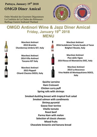 Pattaya, January 19th
2018
OMGD Diner Amical
Ordre Mondial des Gourmets Dégustateurs
La Confrérie de La Chaîne des Rôtisseurs
Bailliage Eastern Seaboard Thailand
OMGD Antinori Wine & Jazz Diner Amical
Friday, January 19th
2018
MENU
Marchesi Antinori
2013 Bramito
Chardonnay Umbria IGT, Italy
Marchesi Antinori
2016 Scalabrone Tenuta Guado al Tasso
Bolgheri Rosato, Italy
Marchesi Antinori
2014 Villa Antinori
Toscana IGT Italy
Marchesi Antinori
Pian delle Vigne
2014 Rosso di Montalcino DOC, Italy
Marchesi Antinori
2015 Pèppoli
Chianti Classico DOCG, Italy
Marchesi Antinori
2013 La Braccesca
Vino Nobile di Montepulciano DOCG,
Italy
Quiche Lorraine
Ham Croissant
Chicken curry puff
Spring rolls with shrimps
Smoked duckling breast with tropical fruit salad
Smoked salmon with condiments
Shrimp pyramid
Goose liver terrine
Vitello tomato
Roast beef
Parma Ham with melon
Selection of classic cheeses
Mixed fruits
Chocolate brownie and banana bread
 