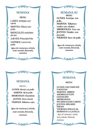 SEMANA
MENU
LUNES: lentejas con
carne
MARTES:Olluco con
pollo
MIERCOLES:estofado
de res
JUEVES:Pescado frito
VIERNES:Locro con
pollo
Agua de: maracuyá, cebada,
maíz morado, limonada,
manzana
SEMANA #2
MENU
LUNES: Lentejas con
pollo.
MARTES: Tallarines
verdes con chuleta
MIERCOLES: Cau cau
JUEVES: Frejoles con
pescado
VIERNES Seco de pollo
Agua de: maracuyá, cebada,
maíz morado, limonada,
manzana
SEMANA
MENU
LUNES: Alverja con pollo
MARTES: Ají de pollo
MIERCOLES: Chanfainita
JUEVES: Arroz chaufa
VIERNES: Tallarines rojos
Agua de: maracuyá, cebada,
maíz morado, limonada,
manzana
SEMANA
MENU
LUNES: SALTADO DE
VAINITAS
MARTES: ARROZ
AMARILLO CON
CHANCHO
MIERCOLES:
PICADILLO DECARNE
JUEVES: HÍGADO
FRITO
VIERNES: POLLO AL
HORNO O A LA OLLA
Agua de: maracuyá, cebada,
maíz morado, limonada,
manzana