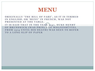 O R I G I N A L L Y ‘ T H E B I L L O F F A R E ’ , A S I T I S T E R M E D
I N E N G L I S H , O R ‘ M E N U ’ I N F R E N C H , W A S N O T
P R E S E N T E D A T T H E T A B L E .
I T I S S A I D T H A T I N T H E Y E A R 1 5 4 1 , D U K E H E N R Y
O F B R U N S W I C K ( W A S P R I N C E O F W O L F E N B Ü T T E L
F R O M 1 5 1 4 U N T I L H I S D E A T H ) W A S S E E N T O R E F E R
T O A L O N G S L I P O F P A P E R
MENU
 