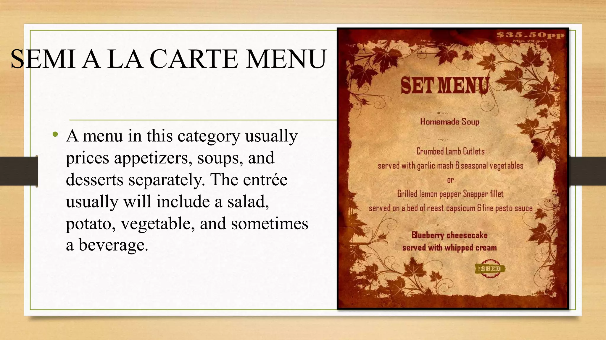 SEMI A LA CARTE MENU
• A menu in this category usually
prices appetizers, soups, and
desserts separately. The entrée
usually will include a salad,
potato, vegetable, and sometimes
a beverage.
 