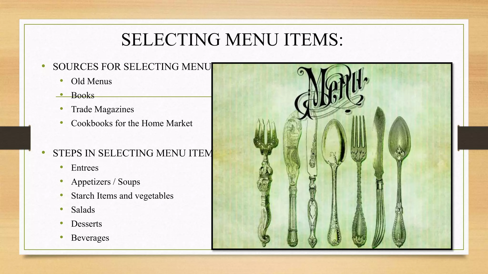 SELECTING MENU ITEMS:
• SOURCES FOR SELECTING MENU
• Old Menus
• Books
• Trade Magazines
• Cookbooks for the Home Market
• STEPS IN SELECTING MENU ITEMS
• Entrees
• Appetizers / Soups
• Starch Items and vegetables
• Salads
• Desserts
• Beverages
 