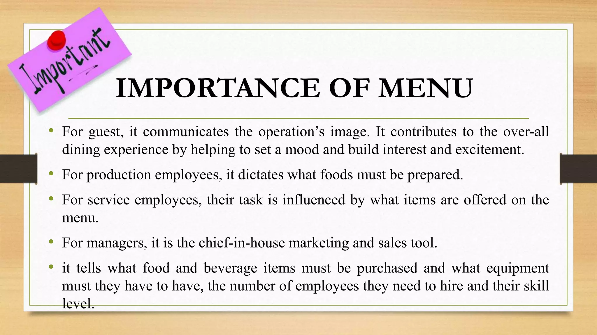 IMPORTANCE OF MENU
• For guest, it communicates the operation’s image. It contributes to the over-all
dining experience by helping to set a mood and build interest and excitement.
• For production employees, it dictates what foods must be prepared.
• For service employees, their task is influenced by what items are offered on the
menu.
• For managers, it is the chief-in-house marketing and sales tool.
• it tells what food and beverage items must be purchased and what equipment
must they have to have, the number of employees they need to hire and their skill
level.
 