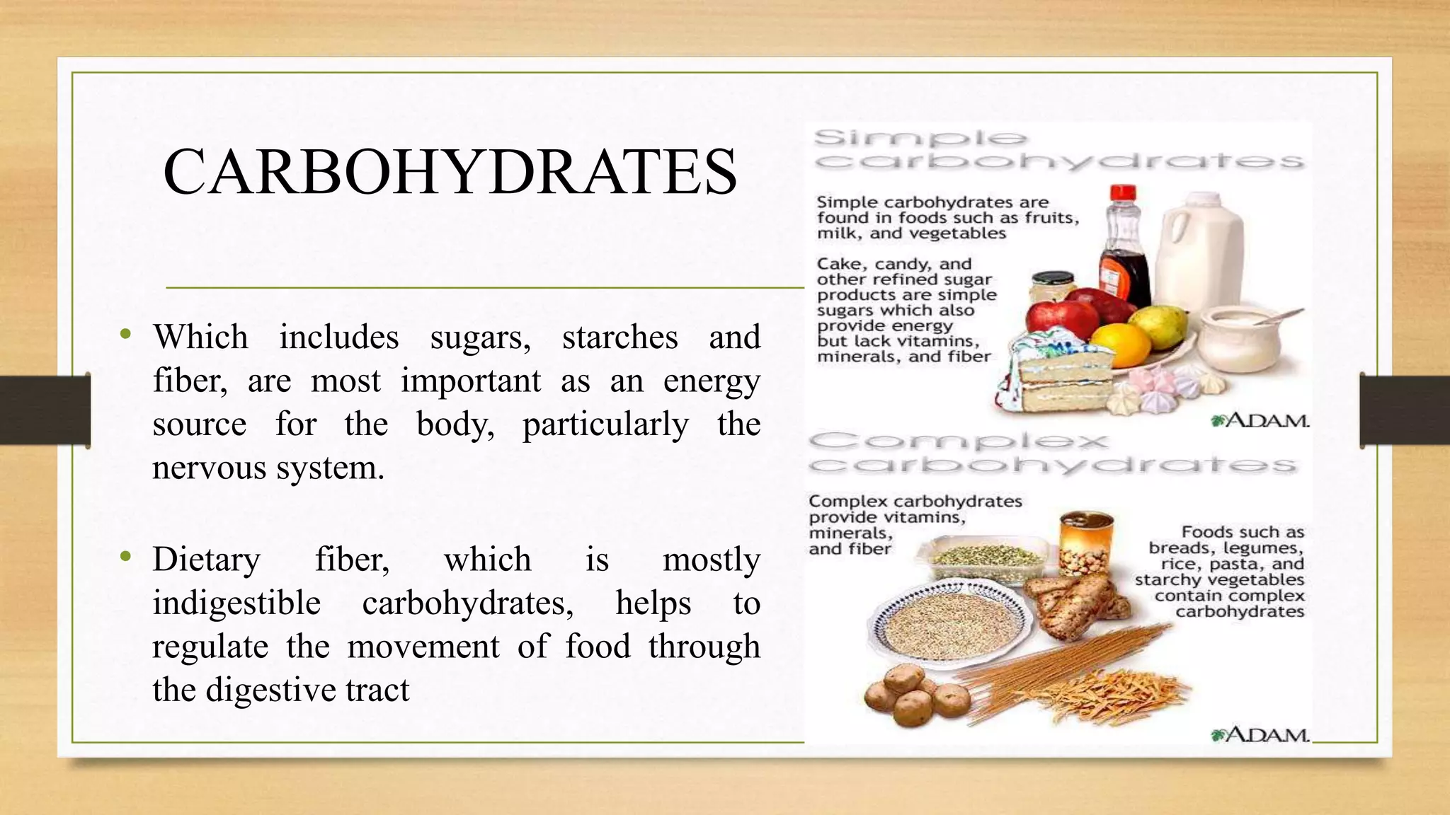 CARBOHYDRATES
• Which includes sugars, starches and
fiber, are most important as an energy
source for the body, particularly the
nervous system.
• Dietary fiber, which is mostly
indigestible carbohydrates, helps to
regulate the movement of food through
the digestive tract
 