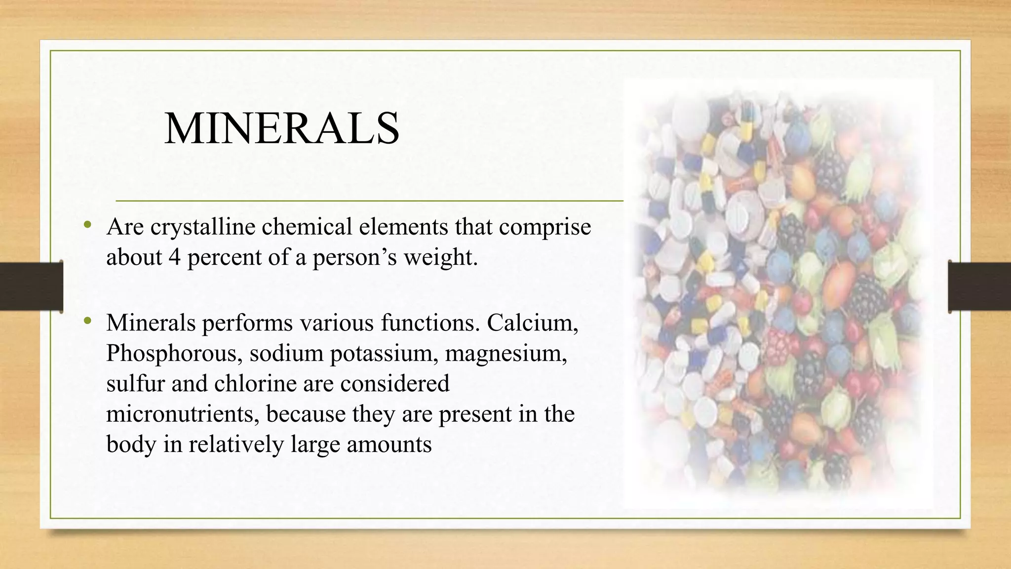 MINERALS
• Are crystalline chemical elements that comprise
about 4 percent of a person’s weight.
• Minerals performs various functions. Calcium,
Phosphorous, sodium potassium, magnesium,
sulfur and chlorine are considered
micronutrients, because they are present in the
body in relatively large amounts
 