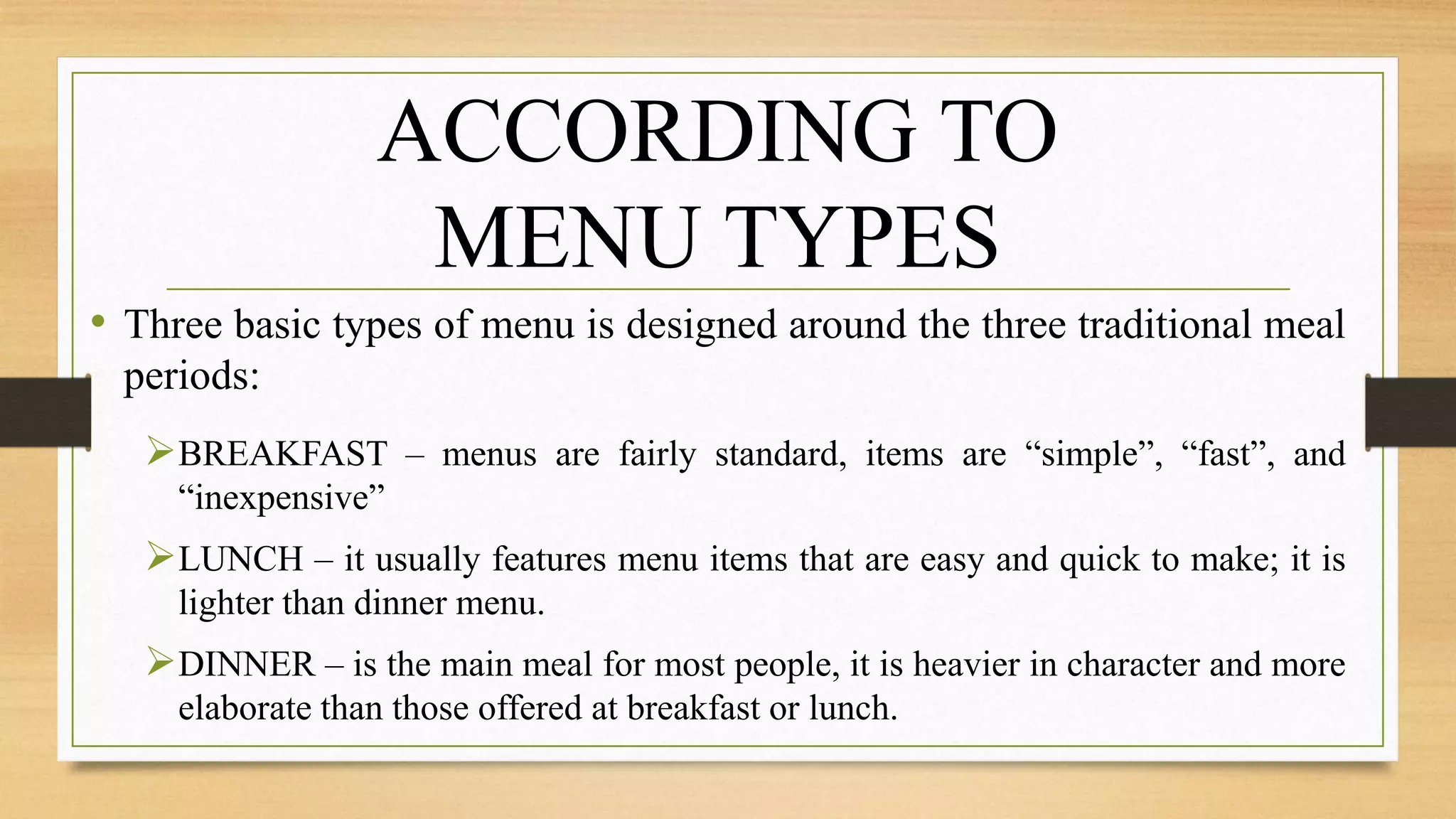 • Three basic types of menu is designed around the three traditional meal
periods:
BREAKFAST – menus are fairly standard, items are “simple”, “fast”, and
“inexpensive”
LUNCH – it usually features menu items that are easy and quick to make; it is
lighter than dinner menu.
DINNER – is the main meal for most people, it is heavier in character and more
elaborate than those offered at breakfast or lunch.
ACCORDING TO
MENU TYPES
 