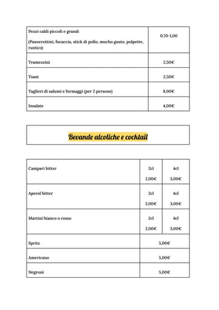 Pezzi caldi piccoli e grandi
(Panzerottini, focaccia, stick di pollo, mucho gusto, polpette,
rustico)
0,70-1,00
Tramezzini 2,50€
Toast 2,50€
Taglieri di salumi e formaggi (per 2 persone) 8,00€
Insalate 4,00€
Bevande alcoliche e cocktail
Campari bitter 2cl
2,00€
4cl
3,00€
Aperol bitter 2cl
2,00€
4cl
3,00€
Martini bianco o rosso 2cl
2,00€
4cl
3,00€
Spritz 5,00€
Americano 5,00€
Negroni 5,00€
 