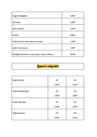Negroni sbagliato 5,00€
Gin tonic 5,00€
Altri cocktail 5,00€
Pestati 6,00€
Calice di vino rosso, bianco o rosato 3,50€
Calice di prosecco 2,50€
Bottiglia di prosecco, vino rosso, rosato o bianco 18,00€
Liquori e digestivi
Amaro lucano 2cl
2,00€
4cl
2,50€
Amaro montenegro 2cl
2,00€
4cl
2,50€
Amaro del capo 2cl
2,00€
4cl
2,50€
Yeghermaister 2cl
2,00€
4cl
2,50€
 