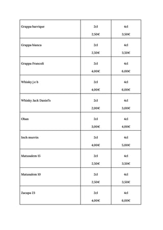 Grappa barrique 2cl
2,50€
4cl
3,50€
Grappa bianca 2cl
2,50€
4cl
3,50€
Grappa Francoli 2cl
4,00€
4cl
6,00€
Whisky j e b 2cl
4,00€
4cl
6,00€
Whisky Jack Daniel’s 2cl
2,00€
4cl
3,00€
Oban 2cl
3,00€
4cl
4,00€
Inch murrin 2cl
4,00€
4cl
5,00€
Matusalem 15 2cl
2,50€
4cl
3,50€
Matusalem 10 2cl
2,50€
4cl
3,50€
Zacapa 23 2cl
4,00€
4cl
6,00€
 