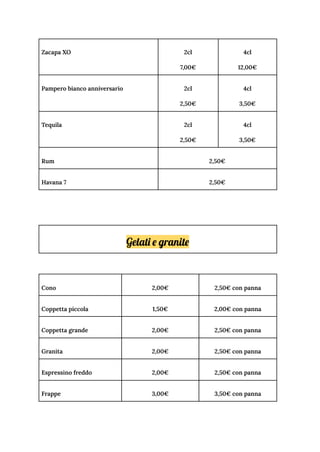Zacapa XO 2cl
7,00€
4cl
12,00€
Pampero bianco anniversario 2cl
2,50€
4cl
3,50€
Tequila 2cl
2,50€
4cl
3,50€
Rum 2,50€
Havana 7 2,50€
Gelati e granite
Cono 2,00€ 2,50€ con panna
Coppetta piccola 1,50€ 2,00€ con panna
Coppetta grande 2,00€ 2,50€ con panna
Granita 2,00€ 2,50€ con panna
Espressino freddo 2,00€ 2,50€ con panna
Frappe 3,00€ 3,50€ con panna
 
