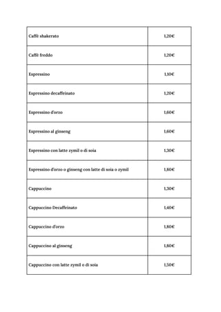 Caffè shakerato 1,20€
Caffè freddo 1,20€
Espressino 1,10€
Espressino decaffeinato 1,20€
Espressino d’orzo 1,60€
Espressino al ginseng 1,60€
Espressino con latte zymil o di soia 1,30€
Espressino d’orzo o ginseng con latte di soia o zymil 1,80€
Cappuccino 1,30€
Cappuccino Decaffeinato 1,40€
Cappuccino d’orzo 1,80€
Cappuccino al ginseng 1,80€
Cappuccino con latte zymil o di soia 1,50€
 