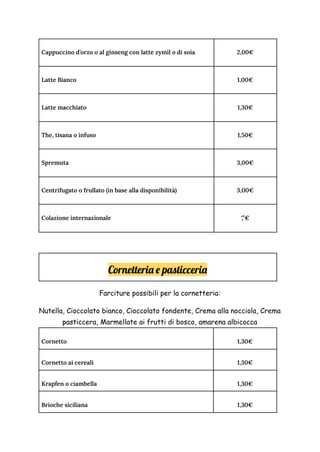 Cappuccino d’orzo o al ginseng con latte zymil o di soia 2,00€
Latte Bianco 1,00€
Latte macchiato 1,30€
The, tisana o infuso 1,50€
Spremuta 3,00€
Centrifugato o frullato (in base alla disponibilità) 3,00€
Colazione internazionale ‘,’’€
Cornetteria e pasticceria
Farciture possibili per la cornetteria:
Nutella, Cioccolato bianco, Cioccolato fondente, Crema alla nocciola, Crema
pasticcera, Marmellate ai frutti di bosco, amarena albicocca
Cornetto 1,30€
Cornetto ai cereali 1,30€
Krapfen o ciambella 1,30€
Brioche siciliana 1,30€
 