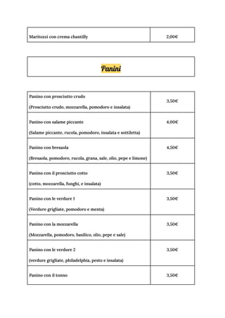 Maritozzi con crema chantilly 2,00€
Panini
Panino con prosciutto crudo
(Prosciutto crudo, mozzarella, pomodoro e insalata)
3,50€
Panino con salame piccante
(Salame piccante, rucola, pomodoro, insalata e sottiletta)
4,00€
Panino con bresaola
(Bresaola, pomodoro, rucola, grana, sale, olio, pepe e limone)
4,50€
Panino con il prosciutto cotto
(cotto, mozzarella, funghi, e insalata)
3,50€
Panino con le verdure 1
(Verdure grigliate, pomodoro e menta)
3,50€
Panino con la mozzarella
(Mozzarella, pomodoro, basilico, olio, pepe e sale)
3,50€
Panino con le verdure 2
(verdure grigliate, philadelphia, pesto e insalata)
3,50€
Panino con il tonno 3,50€
 