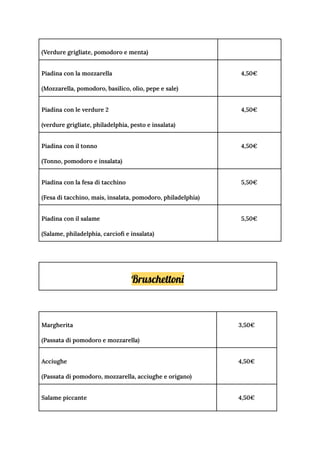 (Verdure grigliate, pomodoro e menta)
Piadina con la mozzarella
(Mozzarella, pomodoro, basilico, olio, pepe e sale)
4,50€
Piadina con le verdure 2
(verdure grigliate, philadelphia, pesto e insalata)
4,50€
Piadina con il tonno
(Tonno, pomodoro e insalata)
4,50€
Piadina con la fesa di tacchino
(Fesa di tacchino, mais, insalata, pomodoro, philadelphia)
5,50€
Piadina con il salame
(Salame, philadelphia, carciofi e insalata)
5,50€
Bruschettoni
Margherita
(Passata di pomodoro e mozzarella)
3,50€
Acciughe
(Passata di pomodoro, mozzarella, acciughe e origano)
4,50€
Salame piccante 4,50€
 