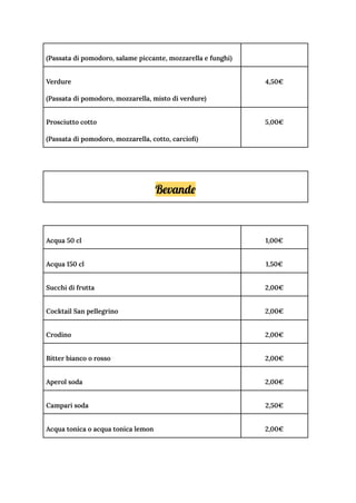 (Passata di pomodoro, salame piccante, mozzarella e funghi)
Verdure
(Passata di pomodoro, mozzarella, misto di verdure)
4,50€
Prosciutto cotto
(Passata di pomodoro, mozzarella, cotto, carciofi)
5,00€
Bevande
Acqua 50 cl 1,00€
Acqua 150 cl 1,50€
Succhi di frutta 2,00€
Cocktail San pellegrino 2,00€
Crodino 2,00€
Bitter bianco o rosso 2,00€
Aperol soda 2,00€
Campari soda 2,50€
Acqua tonica o acqua tonica lemon 2,00€
 