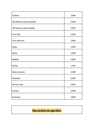 Cedrata 2,00€
The limone o pesca (estathe) 2,00€
The limone o pesca (fustea) 2,00€
Coca cola 2,00€
Coca cola zero 2,00€
Fanta 2,00€
Sprite 2,00€
Redbull 3,00€
Peroni 1,50€
Nastro azzurro 2,00€
Heineken 2,00€
Peroni cruda 2,50€
Corona 3,00€
Tennent’s 4,00€
Stuzzichini da aperitivo
 