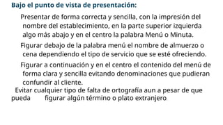 Bajo el punto de vista de presentación:
™ Presentar de forma correcta y sencilla, con la impresión del
nombre del establecimiento, en la parte superior izquierda
algo más abajo y en el centro la palabra Menú o Minuta.
™ Figurar debajo de la palabra menú el nombre de almuerzo o
cena dependiendo el tipo de servicio que se esté ofreciendo.
™ Figurar a continuación y en el centro el contenido del menú de
forma clara y sencilla evitando denominaciones que pudieran
confundir al cliente.
™ Evitar cualquier tipo de falta de ortografía aun a pesar de que
pueda figurar algún término o plato extranjero.
 