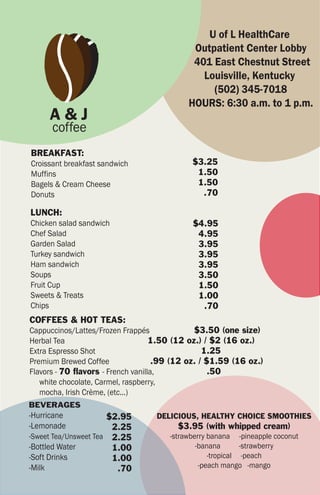U of L HealthCare
                                             Outpatient Center Lobby
                                             401 East Chestnut Street
                                               Louisville, Kentucky
                                                 (502) 345-7018
                                            HOURS: 6:30 a.m. to 1 p.m.
     A&J
      coffee
BREAKFAST:
Croissant breakfast sandwich                 $3.25
Muffins                                       1.50
Bagels & Cream Cheese                         1.50
Donuts                                         .70

LUNCH:
Chicken salad sandwich                       $4.95
Chef Salad                                    4.95
Garden Salad                                  3.95
Turkey sandwich                               3.95
Ham sandwich                                  3.95
Soups                                         3.50
Fruit Cup                                     1.50
Sweets & Treats                               1.00
Chips                                          .70
COFFEES & HOT TEAS:
Cappuccinos/Lattes/Frozen Frappés              $3.50 (one size)
Herbal Tea                          1.50 (12 oz.) / $2 (16 oz.)
Extra Espresso Shot                               1.25
Premium Brewed Coffee                .99 (12 oz. / $1.59 (16 oz.)
Flavors - 70 flavors - French vanilla,              .50
   white chocolate, Carmel, raspberry,
   mocha, Irish Crème, (etc...)
BEVERAGES
-Hurricane            $2.95        DELICIOUS, HEALTHY CHOICE SMOOTHIES
-Lemonade              2.25              $3.95 (with whipped cream)
-Sweet Tea/Unsweet Tea 2.25            -strawberry banana -pineapple coconut
-Bottled Water         1.00                    -banana       -strawberry
-Soft Drinks           1.00                        -tropical -peach
-Milk                   .70                     -peach mango -mango
 