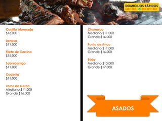 ASADOS	
  
Costilla Ahumada
$16.000
Lengua
$11.000
Filete de Corvina
$15.000
Sobrebarriga
$11.000
Caderita
$11.000
Lomo de Cerdo
Mediano $11.000
Grande $16.000
Churrasco
Mediano $11.000
Grande $16.000
Punta de Anca
Mediano $11.000
Grande $16.000
Baby
Mediano $13.000
Grande $17.000
DOMICILIOS RÁPIDOS
660 1122 - 318 349 1443
 