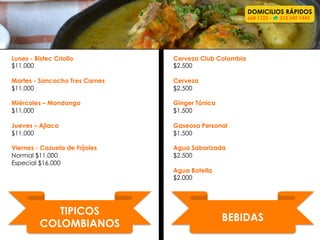 TIPICOS
COLOMBIANOS	
  
Lunes - Bistec Criollo
$11.000
Martes - Sancocho Tres Carnes
$11.000
Miércoles – Mondongo
$11.000
Jueves – Ajiaco
$11.000
Viernes - Cazuela de Fríjoles
Normal $11.000
Especial $16.000
DOMICILIOS RÁPIDOS
660 1122 - 318 349 1443
BEBIDAS	
  
Cerveza Club Colombia
$2.500
Cerveza
$2.500
Ginger Tónica
$1.500
Gaseosa Personal
$1.500
Agua Saborizada
$2.500
Agua Botella
$2.000
 