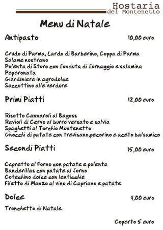 Menu di Natale
Antipasto                                       10,00 euro


Crudo di Parma, Lardo di Barberino, Coppa di Parma
Salame nostrano
Polenta di Storo con fonduta di fornaggio e salamina
Peperonata
Giardiniera in agrodolce
Saccottino alle verdure

Primi Piatti                                    12,00 euro


Risotto Cannaroli al Bagoss
Ravioli di Cervo al burro versato e salvia
Spaghetti al Torchio Montenetto
Gnocchi di patate con trevisano,pecorino e aceto balsamico

Secondi Piatti                                  15,00 euro

Capretto al Forno con patate e polenta
Banderillas con patate al forno
Cotechino dolce con lenticchie
Filetto di Manzo al vino di Capriano e patate

Dolce                                            4,00 euro

Tronchetto di Natale

                                          Coperto 5 euro
 