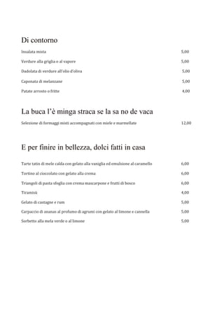 Di contorno
Insalata mista 5,00
Verdure alla griglia o al vapore 5,00
Dadolata di verdure all’olio d’oliva 5,00
Caponata di melanzane 5,00
Patate arrosto o fritte 4,00
La buca l’è minga straca se la sa no de vaca
Selezione di formaggi misti accompagnati con miele e marmellate 12,00
E per finire in bellezza, dolci fatti in casa
Tarte tatin di mele calda con gelato alla vaniglia ed emulsione al caramello 6,00
Tortino al cioccolato con gelato alla crema 6,00
Triangoli di pasta sfoglia con crema mascarpone e frutti di bosco 6,00
Tiramisù 4,00
Gelato di castagne e rum 5,00
Carpaccio di ananas al profumo di agrumi con gelato al limone e cannella 5,00
Sorbetto alla mela verde o al limone 5,00
 