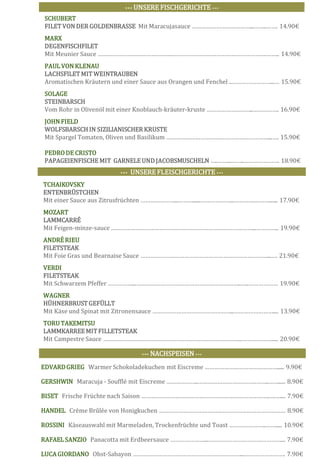 EDVARDGRIEG Warmer Schokoladekuchen mit Eiscreme ………………………………………..... 9.90€
GERSHWIN Maracuja - Soufflé mit Eiscreme ………………..……………………………………..……..... 8.90€
BISET Frische Früchte nach Saison …………………………………………………………………….….….... 7.90€
HANDEL Crème Brûlée von Honigkuchen …………………………………………………………………… 8.90€
ROSSINI Käseauswahl mit Marmeladen, Trockenfrüchte und Toast …………………..……..... 10.90€
RAFAEL SANZIO Panacotta mit Erdbeersauce …………………...………………………………………... 7.90€
LUCA GIORDANO Obst-Sabayon …………………………………………………………...……………………. 7.90€
••• UNSERE FISCHGERICHTE •••
SCHUBERT
FILET VON DER GOLDENBRASSE Mit Maracujasauce ………………………………...……..……. 14.90€
MARX
DEGENFISCHFILET
Mit Meunier Sauce ……………………………………….………………………………………………….…….. 14.90€
PAUL VON KLENAU
LACHSFILET MIT WEINTRAUBEN
Aromatischen Kräutern und einer Sauce aus Orangen und Fenchel ..……………………...… 15.90€
SOLAGE
STEINBARSCH
Vom Rohr in Olivenöl mit einer Knoblauch-kräuter-kruste ………………………..……………. 16.90€
JOHN FIELD
WOLFSBARSCHIN SIZILIANISCHER KRUSTE
Mit Spargel Tomaten, Oliven und Basilikum ………………………………………………………...…. 15.90€
PEDRODE CRISTO
PAPAGEIENFISCHE MIT GARNELE UND JACOBSMUSCHELN …..……...……..…………………. 18.90€
••• UNSEREFLEISCHGERICHTE •••
TCHAIKOVSKY
ENTENBRÜSTCHEN
Mit einer Sauce aus Zitrusfrüchten …………………...………......………………...………….………...... 17.90€
MOZART
LAMMCARRÉ
Mit Feigen-minze-sauce ……………………………………………………………………………...………….. 19.90€
ANDRÉRIEU
FILETSTEAK
Mit Foie Gras und Bearnaise Sauce ……………………………………………………………………...…. 21.90€
VERDI
FILETSTEAK
Mit Schwarzem Pfeffer ……………...………………………………………………………..…..……………… 19.90€
WAGNER
HÜHNERBRUSTGEFÜLLT
Mit Käse und Spinat mit Zitronensauce …………………………………………...…………………….... 13.90€
TORU TAKEMITSU
LAMMKARREE MIT FILLETSTEAK
Mit Campestre Sauce …………………………………………………………………………..………………..... 20.90€
••• NACHSPEISEN •••
 