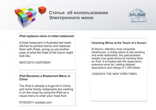 Статьи об использовании
                       Электронного меню



iPad replaces menu in hotel restaurant

A hotel restaurant in Australia last week    Choosing Wines at the Touch of a Screen
ditched its printed menus and replaced
them with iPads, giving us yet another       At Bone’s, Atlanta’s most venerable
peak at what the hotel of the future might   steakhouse, a clubby place of oak paneling
look like.                                   and white tablecloths, the gold-jacketed
                                             waiters now greet diners by handing them
06/07/2010 USATODAY                          an iPad. It is loaded with the restaurant’s
                                             extensive wine list, holding detailed
                                             descriptions and ratings of 1,350 labels.

                                             15/09/2010 THE NEW YORK TIMES
iPad Becomes a Restaurant Menu in
China

The iPad is already a huge hit in China,
and some trendy restaurants are cashing
in on the craze by using the iPad as a
visual menu to order your meal from.

07/05/2011 osxdaily.com
 