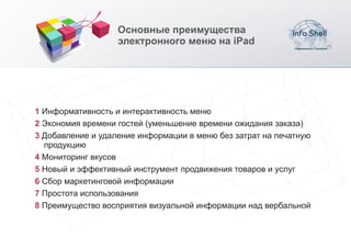 Основные преимущества
                   электронного меню на iPad




1 Информативность и интерактивность меню
2 Экономия времени гостей (уменьшение времени ожидания заказа)
3 Добавление и удаление информации в меню без затрат на печатную
  продукцию
4 Мониторинг вкусов
5 Новый и эффективный инструмент продвижения товаров и услуг
6 Сбор маркетинговой информации
7 Простота использования
8 Преимущество восприятия визуальной информации над вербальной
 