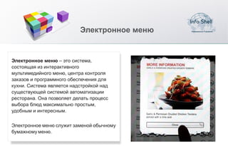 Электронное меню


Электронное меню – это система,
состоящая из интерактивного
мультимедийного меню, центра контроля
заказов и программного обеспечения для
кухни. Система является надстройкой над
существующей системой автоматизации
ресторана. Она позволяет делать процесс
выбора блюд максимально простым,
удобным и интересным.


Электронное меню служит заменой обычному
бумажному меню.
 