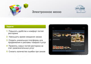Электронное меню



Задачи:

1 Повысить удобство и комфорт гостей
  ресторана
2 Уменьшить время ожидания заказа
3 Создать уникальную платформу для
  продвижения и рекламы товаров и услуг
4 Привлечь новых гостей ресторана за
  счет развлекательных услуг
5 Снизить количество ошибок при заказе
 