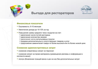 Выгода для рестораторов


Финансовые показатели
- Окупаемость: 6-10 месяцев
- Увеличение дохода до 10-12% за год
- Повышение суммы среднего чека и выручки за счет:
  џувеличения числа гостей ресторана
  џувеличения количества заказов
  џувеличения числа импульсивных покупок
  џпродажа дополнительных и сопутствующих товаров и услуг
  џпредложение заменителей товара по более высокой или по более низкой цене

Снижение административных затрат
- снижение оперативных затрат на персонал
- снижение затрат на промо-материалы (размещение рекламы и информации в
контексте меню)
- легкое обновление позиций меню и цен на них без дополнительных затрат
 