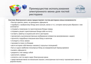 Преимущества использования
                         электронного меню для гостей
                         ресторана

Система Электронного меню предоставляет гостям ресторана новые возможности:
  џбыстро сделать заказ, не дожидаясь официанта
  џподобрать к выбранному блюду вино (коньяк, виски и т.п.), которое наилучшим образом с ним
  сочетается
  џотправить пожелание по приготовлению блюда повару
  џотправить рецепт приготовления блюда себе на почту
  џоставить заметку в социальной сети о ресторане
  џпросмотреть высококачественные изображения элементов меню(возможно видео)
  џпрочитать подробные описания всех блюд и напитков
  џотследить статус заказа
  џпроизвести поиск по блюдам
  џвести историю собственных заказов (с прошлых посещений)
  џбыть в курсе наиболее популярных блюд за определенный период времени
  џвызвать официанта
  џразделить счет между собой
  џрассчитать чаевые
  џоплатить счет по карте через Электронное меню
  џпредставление меню на нескольких языках ( иностранные гости могут просмотреть меню на
  родном языке)
 