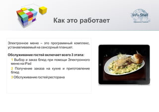 Как это работает


Электронное меню – это программный комплекс,
устанавливаемый на сенсорный планшет.

Обслуживание гостей включает всего 3 этапа:
 1 Выбор и заказ блюд при помощи Электронного
 меню на iPad
 2 Получение заказа на кухне и приготовление
 блюд
 3 Обслуживание гостей ресторана
 