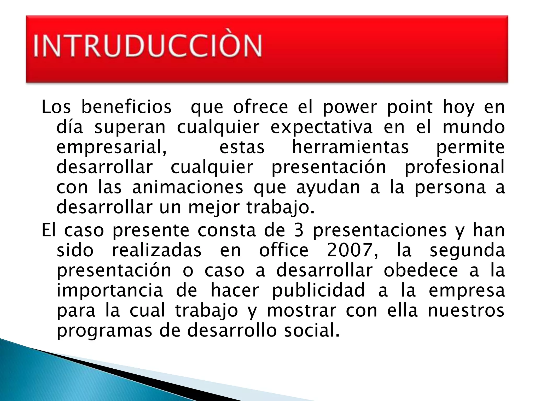 Los beneficios que ofrece el power point hoy en
  día superan cualquier expectativa en el mundo
  empresarial,      estas herramientas permite
  desarrollar cualquier presentación profesional
  con las animaciones que ayudan a la persona a
  desarrollar un mejor trabajo.
El caso presente consta de 3 presentaciones y han
  sido realizadas en office 2007, la segunda
  presentación o caso a desarrollar obedece a la
  importancia de hacer publicidad a la empresa
  para la cual trabajo y mostrar con ella nuestros
  programas de desarrollo social.
 