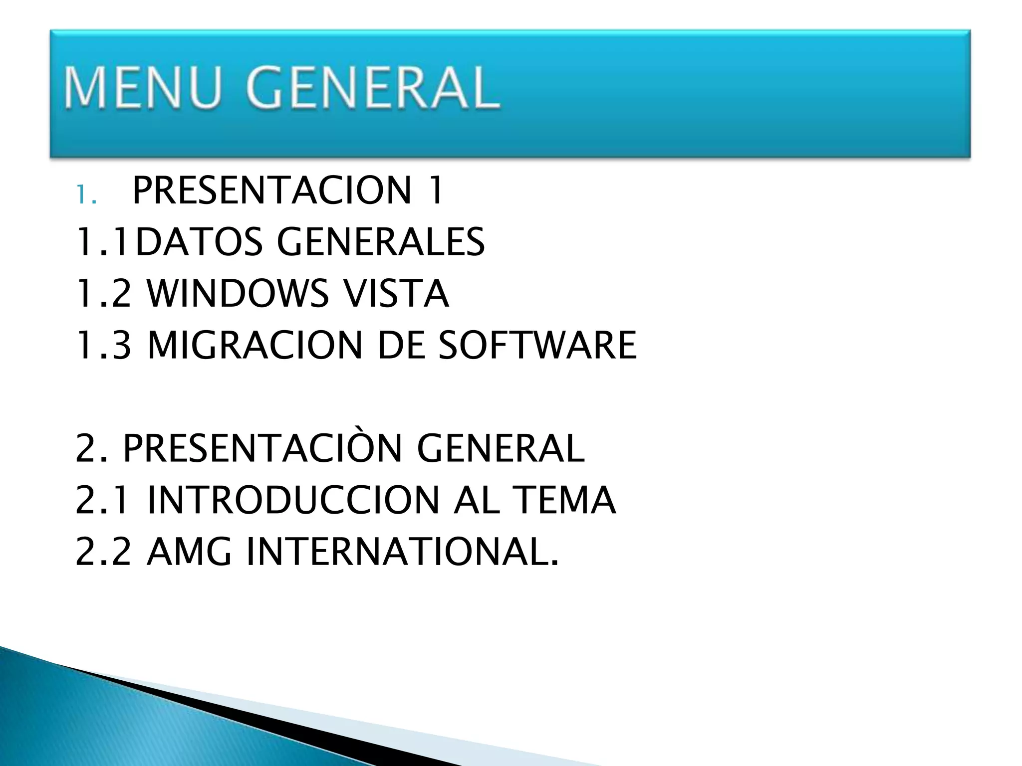 1. PRESENTACION 1
1.1DATOS GENERALES
1.2 WINDOWS VISTA
1.3 MIGRACION DE SOFTWARE

2. PRESENTACIÒN GENERAL
2.1 INTRODUCCION AL TEMA
2.2 AMG INTERNATIONAL.
 