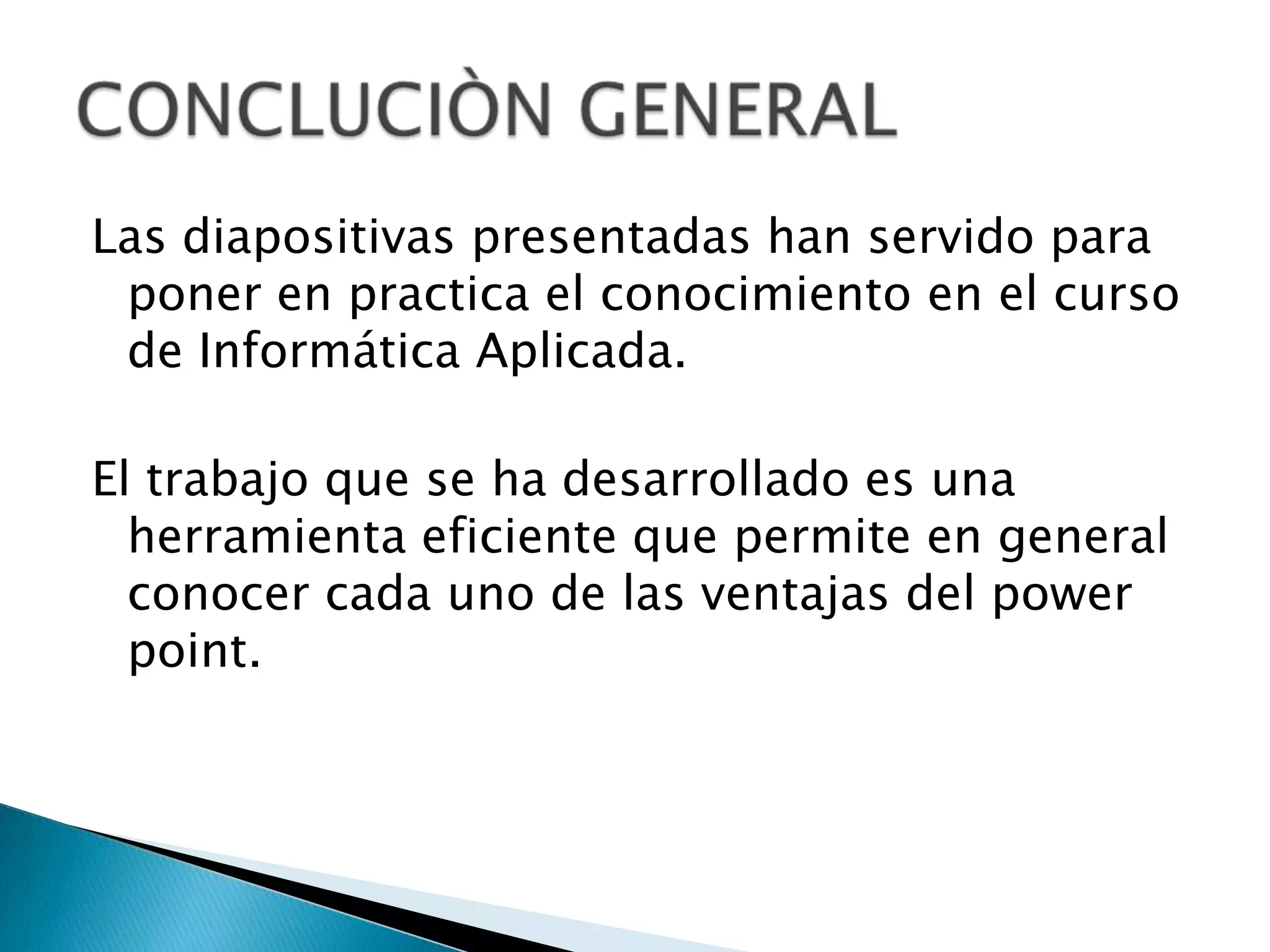 Las diapositivas presentadas han servido para
 poner en practica el conocimiento en el curso
 de Informática Aplicada.

El trabajo que se ha desarrollado es una
  herramienta eficiente que permite en general
  conocer cada uno de las ventajas del power
  point.
 