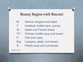 Beauty Begins with Biscotti
M:
T:
W:
TH:
F:
Sat:
S:
Menu 1.6.14

Salmon burgers and salad
meatloaf, boiled okra, quinoa
Salad and French bread
Chicken tortilla soup and bread
Fish and chips
Lasagne, salad, and bread
Potato soup and cornbread

 