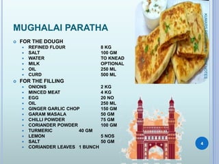 MUGHALAI PARATHA
 FOR THE DOUGH
 REFINED FLOUR 8 KG
 SALT 100 GM
 WATER TO KNEAD
 MILK OPTIONAL
 OIL 250 ML
 CURD 500 ML
 FOR THE FILLING
 ONIONS 2 KG
 MINCED MEAT 4 KG
 EGG 20 NO
 OIL 250 ML
 GINGER GARLIC CHOP 150 GM
 GARAM MASALA 50 GM
 CHILLI POWDER 75 GM
 CORIANDER POWDER 100 GM
 TURMERIC 40 GM
 LEMON 5 NOS
 SALT 50 GM
 CORIANDER LEAVES 1 BUNCH
KUMARSRECIPEFILE
4
NSKNOTES
 