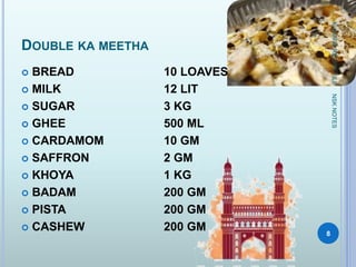 DOUBLE KA MEETHA
 BREAD 10 LOAVES
 MILK 12 LIT
 SUGAR 3 KG
 GHEE 500 ML
 CARDAMOM 10 GM
 SAFFRON 2 GM
 KHOYA 1 KG
 BADAM 200 GM
 PISTA 200 GM
 CASHEW 200 GM
KUMARSRECIPEFILE
8
NSKNOTES
 