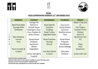 MENU
                                   WEEK COMMENCING MONDAY 12TH NOVEMBER 2012

           MONDAY                   TUESDAY                    WEDNESDAY        THURSDAY            FRIDAY
                                   Cottage Pie                                                  Batter Crisp Cod
      Beef Pasta Bake               Salmon in                 Roast Beef &      Coq au Vin             or
       Sausage Rolls              Teriyaki Sauce                Yorkshire      Honey Glazed       Fish Fingers
        Omelettes                Aubergine, Cous                 Pudding         Gammon          Southern Fried
                                 Cous ,Peppers &              Roast Turkey     Mediterranean        Chicken
L                                 Goats Cheese               Vegetable Pasta       Tarts            Quorn &
U      New Potatoes                                                                             Mushroom Stir
N        Carrots                    Herby Diced              Roast Potatoes     Italian Roast          Fry
C         Peas                        Potatoes                  Parsnips          Potatoes
H                                    Sweetcorn                   Brocoli         Cauliflower        Chips
                                       Mixed                                   Savoy Cabbage        Peas
      Plum Crumble &                Vegetables                                                    Sweetcorn
          Custard                                            Jam Roly Poly &     Chocolate
                                 Lemon Sponge &                 Custard           Brownie       Eccles Cake Tart
                                    Custard
Jacket Potatoes available daily
Salad bar with choice of dressings is available as part of the main meal
Selection of fresh fruit and yogurts available daily
Homemade Soup, Sandwiches on various breads also available
 