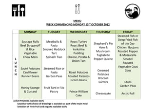 MENU
                                 WEEK COMMENCING MONDAY 15TH OCTOBER 2012

           MONDAY                  TUESDAY                WEDNESDAY             THURSDAY            FRIDAY
                                                                                                Steamed Fish or
                                                                                                Deep Fried Fish
        Sausage Rolls    Meatballs &    Roast Turkey
                                                                               Shepherd’s Pie      of the Day
       Beef Stroganoff      Pasta       Roast Beef &
                                                                                  Ham &         Chicken Goujons
           & Rice      Smoked Haddock    Yorkshire
                                                                                 Mushroom       Roasted Pepper
         Vegetable           Tart         Pudding
                                                                                 Tagliatelle     & Mozzarella
         Chow Mein       Spinach Tian Cheese, Potato &
 L                                                                             Pepper Quiche        Strudel
                                         Onion Tart
 U                                                                                                  Roasted
 N                                                                                              Vegetable Cous
       Sauté Potatoes          Steamed Rice or
 C                                                                               Creamed              Cous
         Cauliflower                Pasta               Roast Potatoes
 H                                                                               Potatoes
        Runner Beans             Garden Peas           Roasted Parsnips
                                                                                 Broccoli
                                                         Green Beans
                                                                                  Carrots           Chips
                                                                                                 Garden Peas
       Honey Sponge            Fruit Tart in Filo
         & Custard                  Pastry               Prince William
                                                                                Cheesecake        Arctic Roll
                                                              Cake
Jacket Potatoes available daily
    Salad bar with choice of dressings is available as part of the main meal
    Selection of fresh fruit and yogurts available daily
 