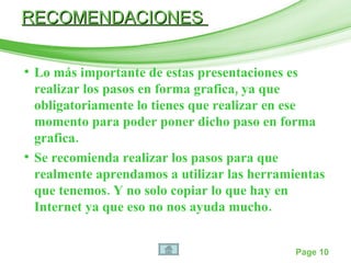 Lo más importante de estas presentaciones es realizar los pasos en forma grafica, ya que obligatoriamente lo tienes que realizar en ese momento para poder poner dicho paso en forma grafica. Se recomienda realizar los pasos para que realmente aprendamos a utilizar las herramientas que tenemos. Y no solo copiar lo que hay en Internet ya que eso no nos ayuda mucho. RECOMENDACIONES  