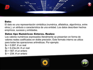 Dato:
El dato es una representación simbólica (numérica, alfabética, algorítmica, entre
otros.), un atributo o característica de una entidad. Los datos describen hechos
empíricos, sucesos y entidades.
Datos tipo Numéricos: Enteros. Reales:
Los valores numéricos expresados literalmente se presentan en forma de
valores reales codificados en doble precisión. Este formato interno se utiliza
para todas las operaciones aritméticas. Por ejemplo:
$x = 0.897; # un real
$y = 6.23e-24; # un real
$n = 567; # un entero
$i = -234; # un entero
 
