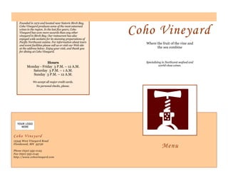 Where the fruit of the vine and
the sea combine
Specializing in Northwest seafood and
world-class wines.
Coho Vineyard
12345 West Vineyard Road
Floodwood, MN 55736
Phone (650) 555-0125
Fax (650) 555-0145
http://www.cohovineyard.com
Coho Vineyard
Founded in 1972 and located near historic Birch Bay,
Coho Vineyard produces some of the most esteemed
wines in the region. In the last five years, Coho
Vineyard has won more awards than any other
vineyard in Birch Bay. Our restaurant has also
enjoyed wide acclaim for its stunning preparations of
Pacific Northwest cuisine. For information about tours
and event facilities please call us or visit our Web site
at the address below. Enjoy your visit, and thank you
for dining at Coho Vineyard.
Hours
Monday - Friday 3 P.M. – 12 A.M.
Saturday 3 P.M. – 1 A.M.
Sunday 3 P.M. – 12 A.M.
We accept all major credit cards.
No personal checks, please.
Menu
 