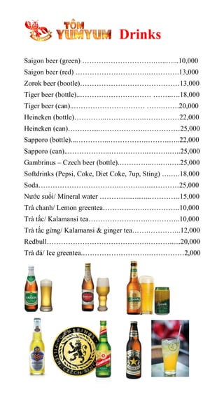 Drinks
Saigon beer (green) ………………………….…..…...10,000
Saigon beer (red) ………………………….………….13,000
Zorok beer (bootle)……………………………………13,000
Tiger beer (bottle)..………………………… ……..….18,000
Tiger beer (can)..………………………… …….…….20,000
Heineken (bottle)…………..…………….……………22,000
Heineken (can)…………..……………….……………25,000
Sapporo (bottle)...…………..…………….……….…..22,000
Sapporo (can)...……………..…………….……….…..25,000
Gambrinus – Czech beer (bottle).…………..….….…..25,000
Softdrinks (Pepsi, Coke, Diet Coke, 7up, Sting) ….….18,000
Soda…………………………….……….….…………25,000
Nước suối/ Mineral water ………….….…..………….15,000
Trà chanh/ Lemon greentea………….….…………….10,000
Trà tắc/ Kalamansi tea…………………….…………..10,000
Trà tắc gừng/ Kalamansi & ginger tea…….…………..12,000
Redbull…………………………………….………......20,000
Trà đá/ Ice greentea.……………………….……………2,000
 