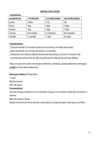 29
ARROZ CON LECHE
Ingredientes:
ALIMENTOS 1 PORCIÓN 10 PORCIONES 100 PORCIONES
Leche 150cc 1,5L 15L
Arroz 16g 160g 1,6Kg
Azúcar 15g 150g 1.5Kg
Yemas 0,5 unidad 5 unidades 50 unidades
Vainilla 1 chorrito 1 cda 10 cdas
Procedimiento:
_Cocinar durante 12 minutos la leche con el arroz y la mitad del azúcar.
_Batir las yemas con el resto del azúcar y la vainilla.
_Incorporar a la mezcla caliente lentamente las yemas y cocinar 5 minutos más
revolviendo continuamente. (Se le puede poner cáscara de naranja rallada).
Nota: en caso de contar con tiempo suficiente y batidora, puede elaborarse merengue
cocido con las claras sobrantes.
Merengue italiano (Proporción):
1 clara
60g de azúcar
25cc de agua
Procedimiento:
Cocinar a fuego mediano en una cacerola el agua con el azúcar hasta que se forme un
almíbar.
Batir las claras a nieve.
Añadir en forma de hilo el almíbar a las claras sin dejar de batir hasta que se enfríen.
 
